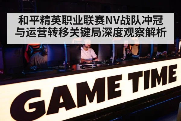 和平精英职业联赛NV战队冲冠与运营转移关键局深度观察解析