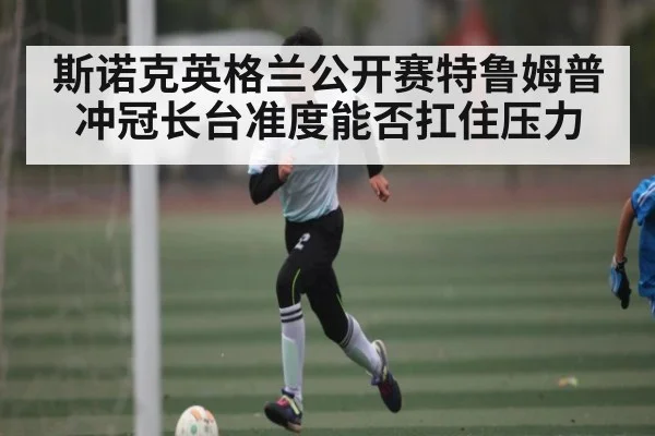 斯诺克英格兰公开赛特鲁姆普冲冠长台准度能否扛住压力