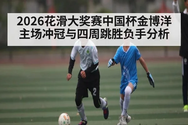 2026花滑大奖赛中国杯金博洋主场冲冠与四周跳胜负手分析