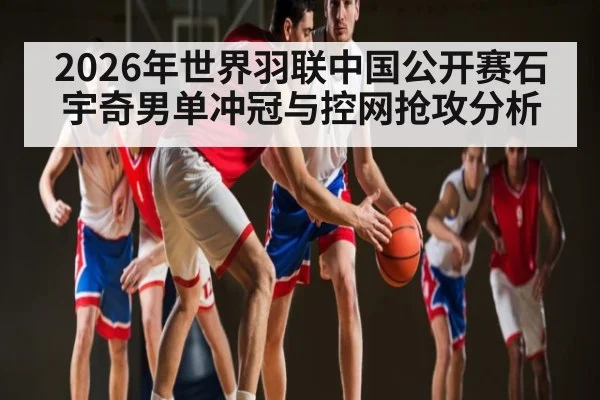 2026年世界羽联中国公开赛石宇奇男单冲冠与控网抢攻分析